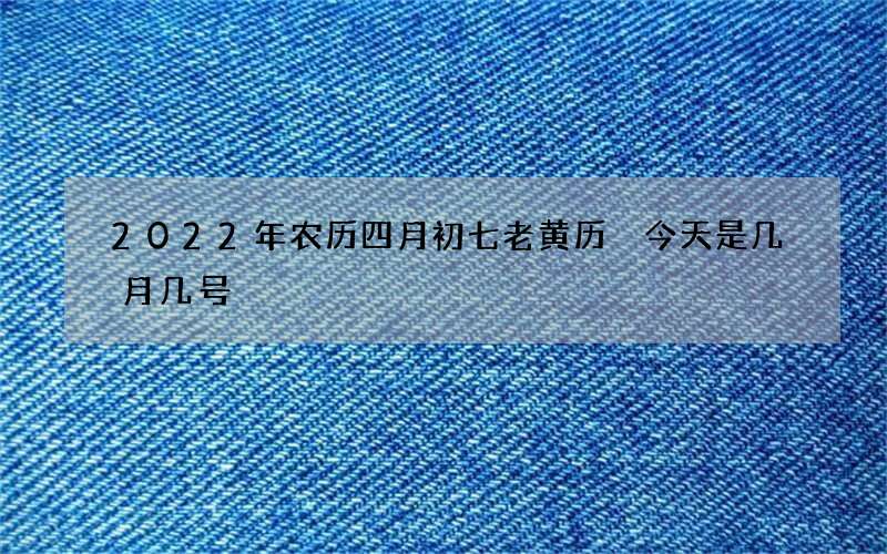 2022年农历四月初七老黄历 今天是几月几号